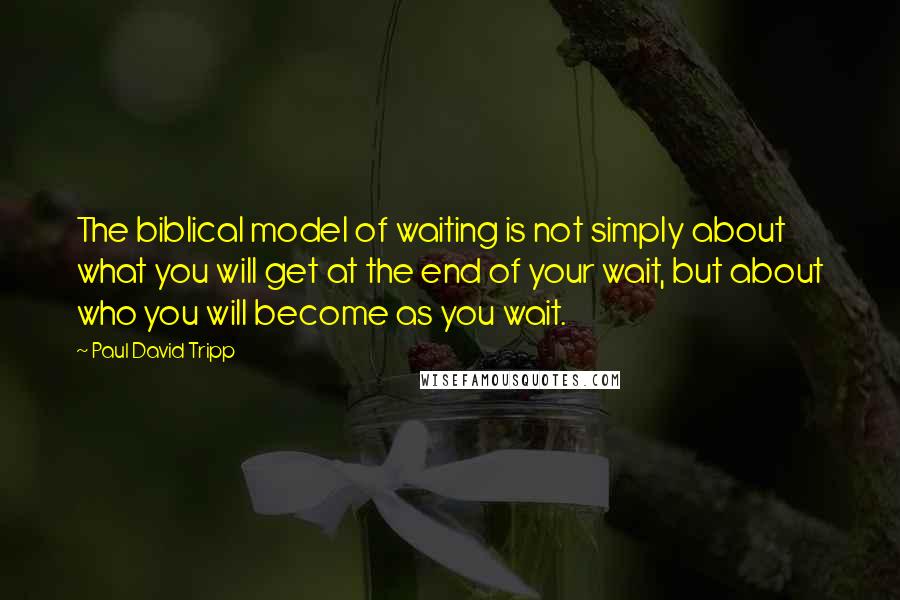 Paul David Tripp Quotes: The biblical model of waiting is not simply about what you will get at the end of your wait, but about who you will become as you wait.