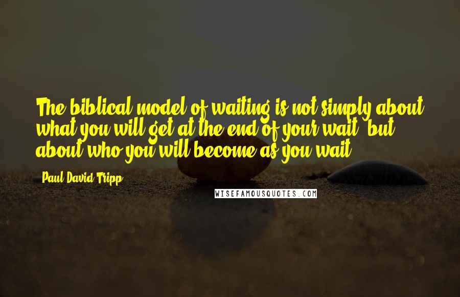 Paul David Tripp Quotes: The biblical model of waiting is not simply about what you will get at the end of your wait, but about who you will become as you wait.