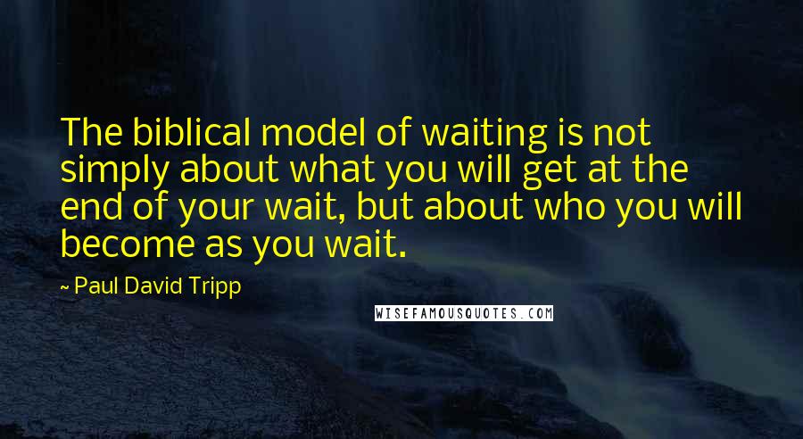 Paul David Tripp Quotes: The biblical model of waiting is not simply about what you will get at the end of your wait, but about who you will become as you wait.