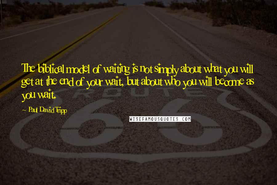 Paul David Tripp Quotes: The biblical model of waiting is not simply about what you will get at the end of your wait, but about who you will become as you wait.