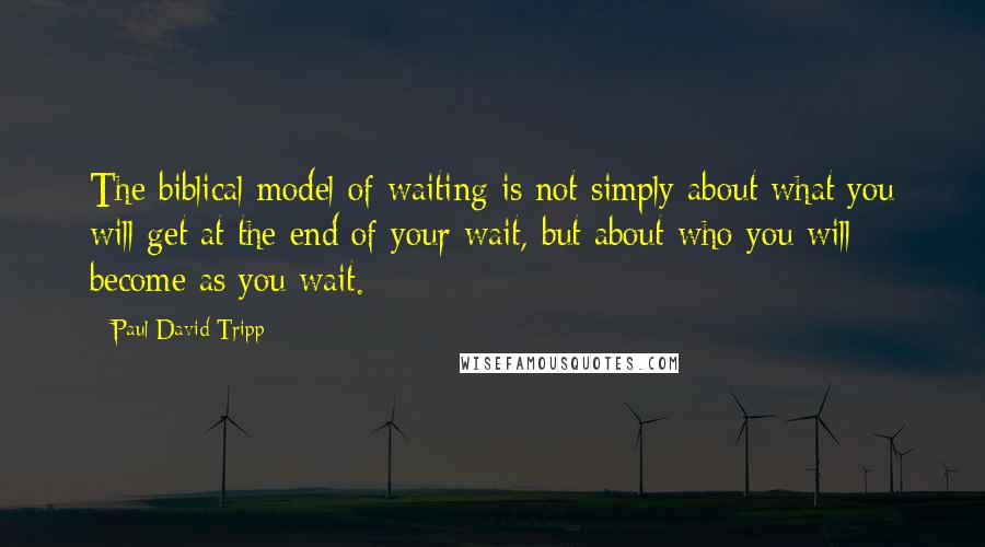 Paul David Tripp Quotes: The biblical model of waiting is not simply about what you will get at the end of your wait, but about who you will become as you wait.