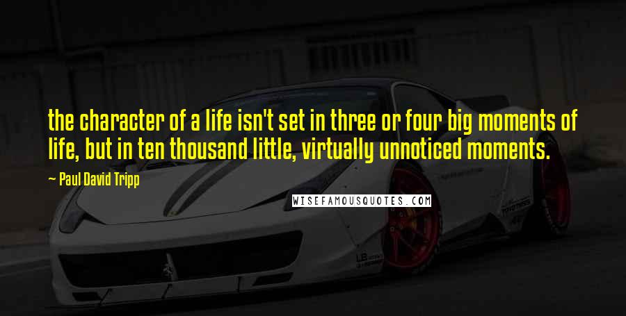 Paul David Tripp Quotes: the character of a life isn't set in three or four big moments of life, but in ten thousand little, virtually unnoticed moments.