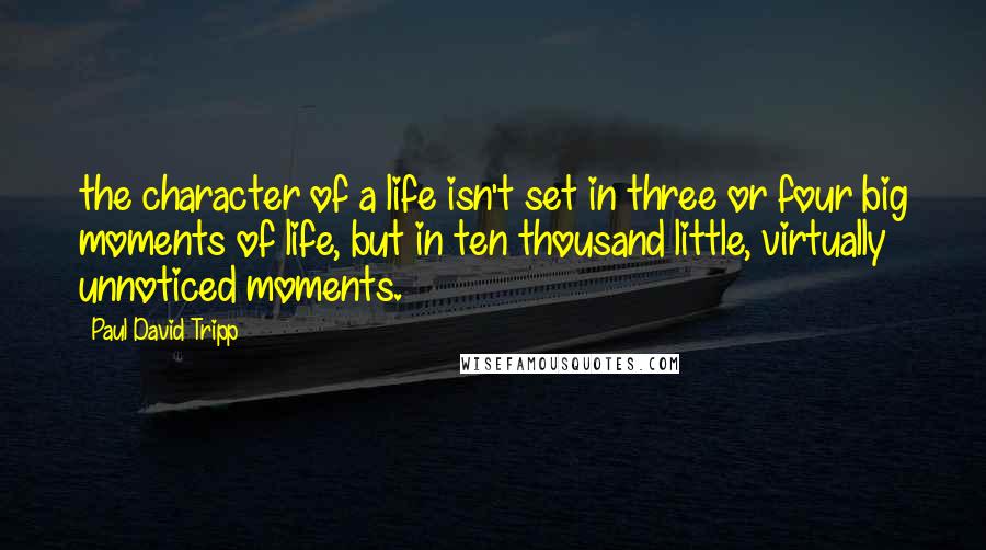 Paul David Tripp Quotes: the character of a life isn't set in three or four big moments of life, but in ten thousand little, virtually unnoticed moments.