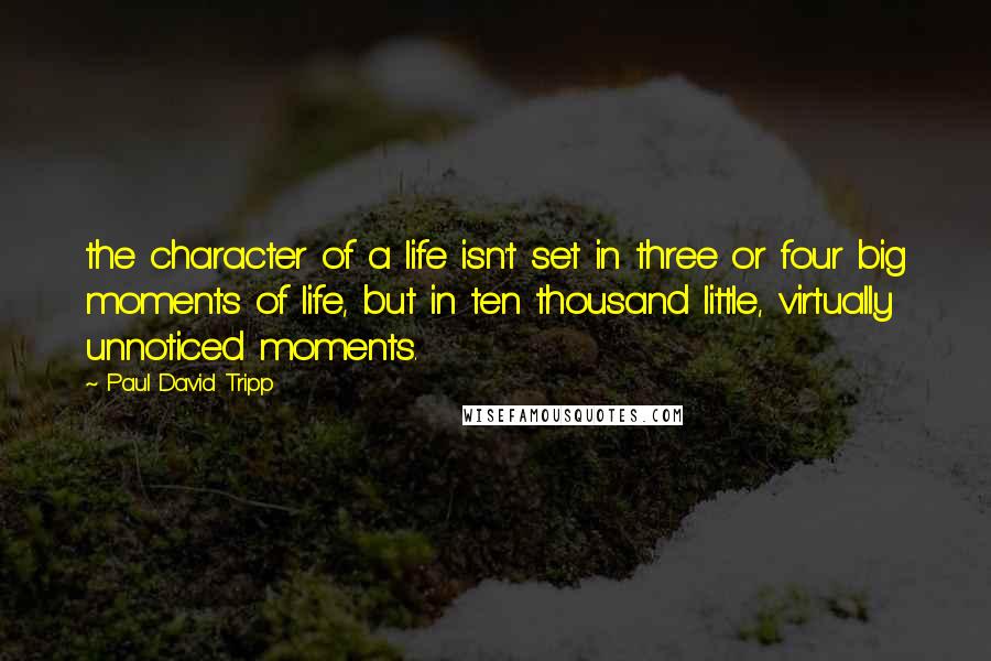 Paul David Tripp Quotes: the character of a life isn't set in three or four big moments of life, but in ten thousand little, virtually unnoticed moments.