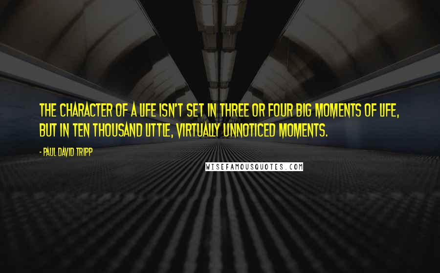 Paul David Tripp Quotes: the character of a life isn't set in three or four big moments of life, but in ten thousand little, virtually unnoticed moments.