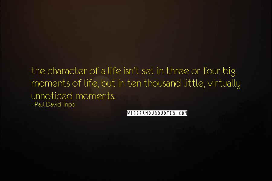 Paul David Tripp Quotes: the character of a life isn't set in three or four big moments of life, but in ten thousand little, virtually unnoticed moments.