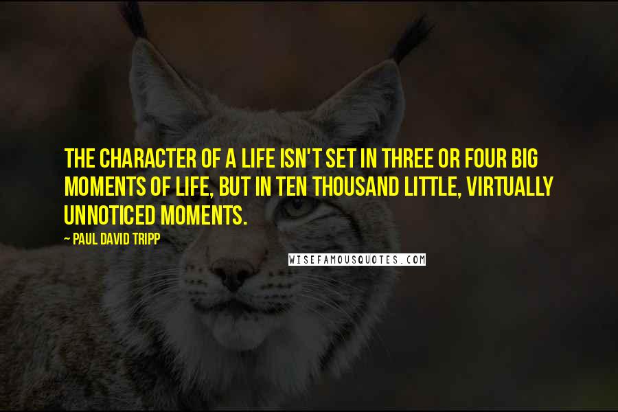 Paul David Tripp Quotes: the character of a life isn't set in three or four big moments of life, but in ten thousand little, virtually unnoticed moments.