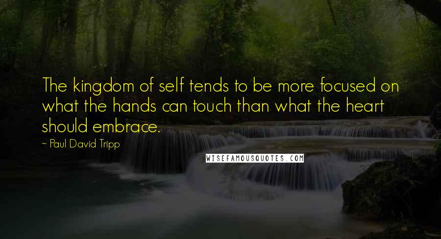 Paul David Tripp Quotes: The kingdom of self tends to be more focused on what the hands can touch than what the heart should embrace.