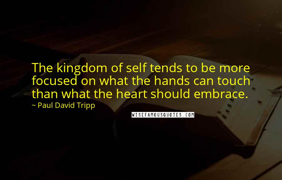 Paul David Tripp Quotes: The kingdom of self tends to be more focused on what the hands can touch than what the heart should embrace.