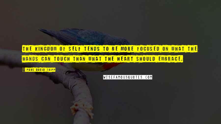 Paul David Tripp Quotes: The kingdom of self tends to be more focused on what the hands can touch than what the heart should embrace.