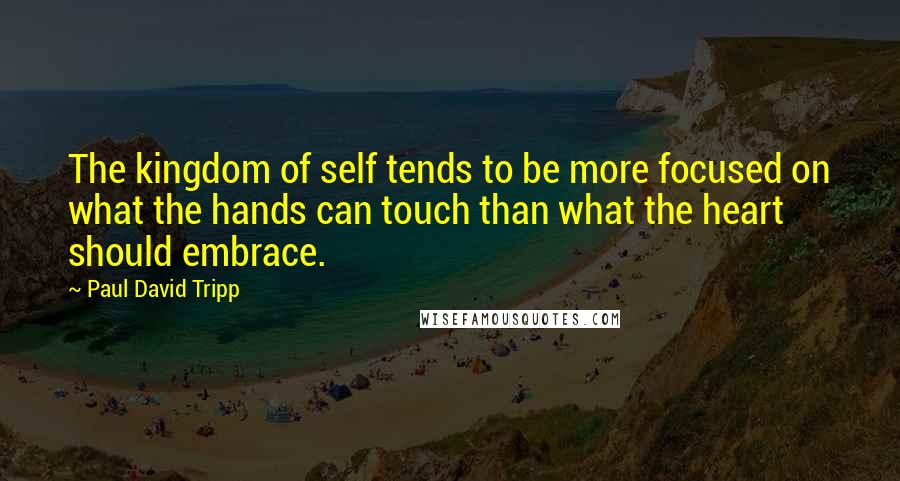 Paul David Tripp Quotes: The kingdom of self tends to be more focused on what the hands can touch than what the heart should embrace.