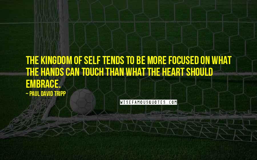 Paul David Tripp Quotes: The kingdom of self tends to be more focused on what the hands can touch than what the heart should embrace.