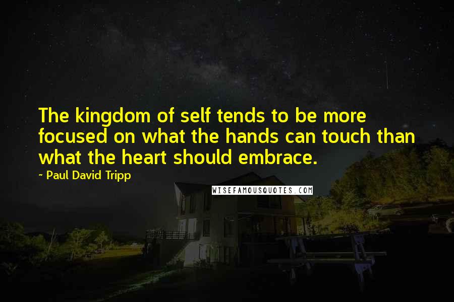 Paul David Tripp Quotes: The kingdom of self tends to be more focused on what the hands can touch than what the heart should embrace.