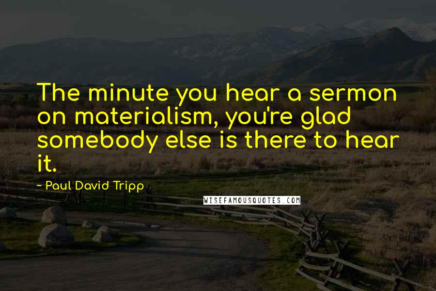 Paul David Tripp Quotes: The minute you hear a sermon on materialism, you're glad somebody else is there to hear it.