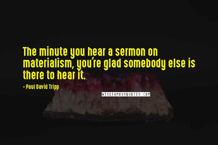 Paul David Tripp Quotes: The minute you hear a sermon on materialism, you're glad somebody else is there to hear it.