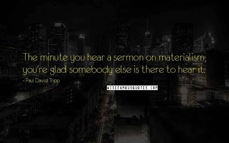 Paul David Tripp Quotes: The minute you hear a sermon on materialism, you're glad somebody else is there to hear it.