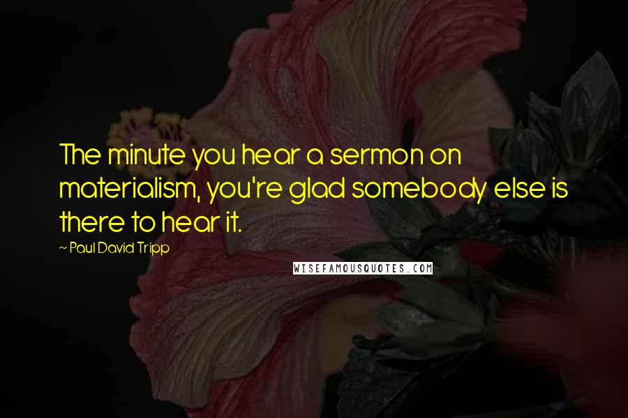 Paul David Tripp Quotes: The minute you hear a sermon on materialism, you're glad somebody else is there to hear it.