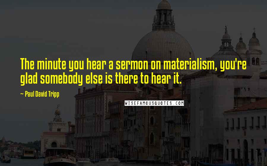 Paul David Tripp Quotes: The minute you hear a sermon on materialism, you're glad somebody else is there to hear it.
