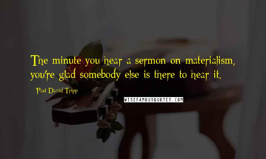 Paul David Tripp Quotes: The minute you hear a sermon on materialism, you're glad somebody else is there to hear it.