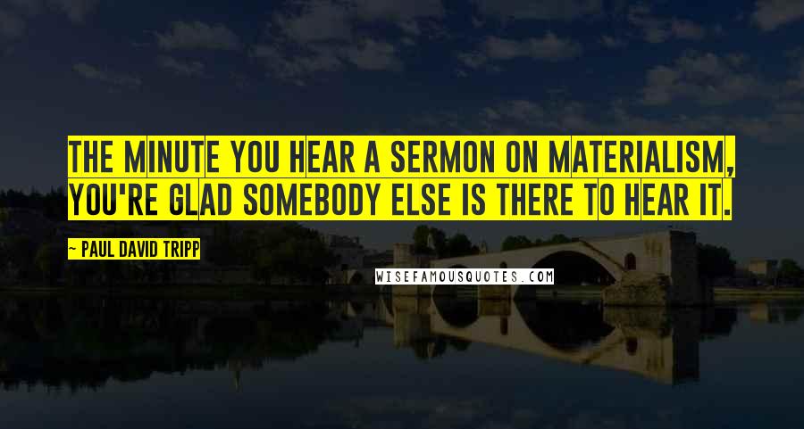 Paul David Tripp Quotes: The minute you hear a sermon on materialism, you're glad somebody else is there to hear it.