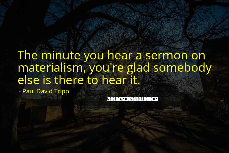 Paul David Tripp Quotes: The minute you hear a sermon on materialism, you're glad somebody else is there to hear it.