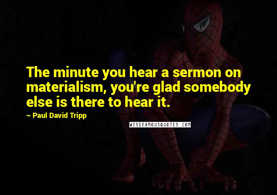 Paul David Tripp Quotes: The minute you hear a sermon on materialism, you're glad somebody else is there to hear it.