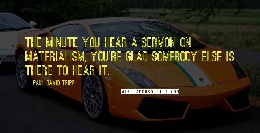 Paul David Tripp Quotes: The minute you hear a sermon on materialism, you're glad somebody else is there to hear it.