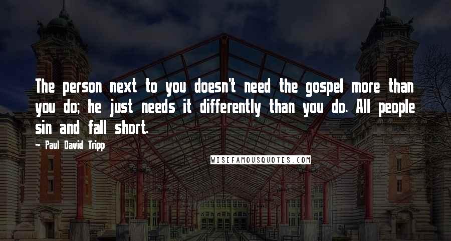 Paul David Tripp Quotes: The person next to you doesn't need the gospel more than you do; he just needs it differently than you do. All people sin and fall short.