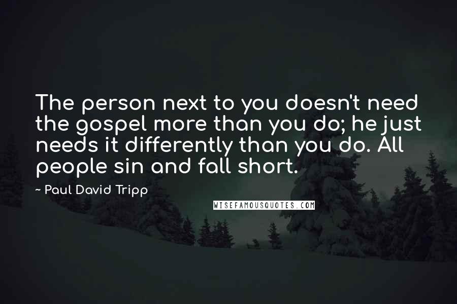 Paul David Tripp Quotes: The person next to you doesn't need the gospel more than you do; he just needs it differently than you do. All people sin and fall short.