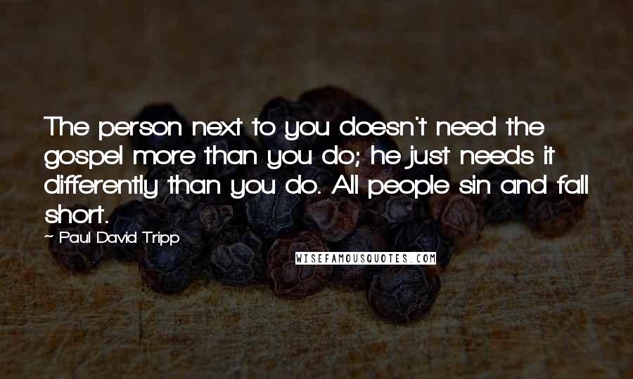 Paul David Tripp Quotes: The person next to you doesn't need the gospel more than you do; he just needs it differently than you do. All people sin and fall short.