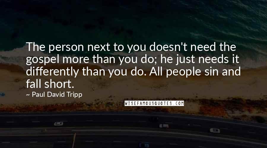 Paul David Tripp Quotes: The person next to you doesn't need the gospel more than you do; he just needs it differently than you do. All people sin and fall short.
