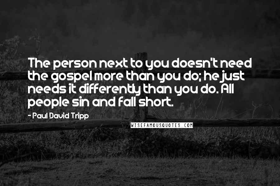 Paul David Tripp Quotes: The person next to you doesn't need the gospel more than you do; he just needs it differently than you do. All people sin and fall short.