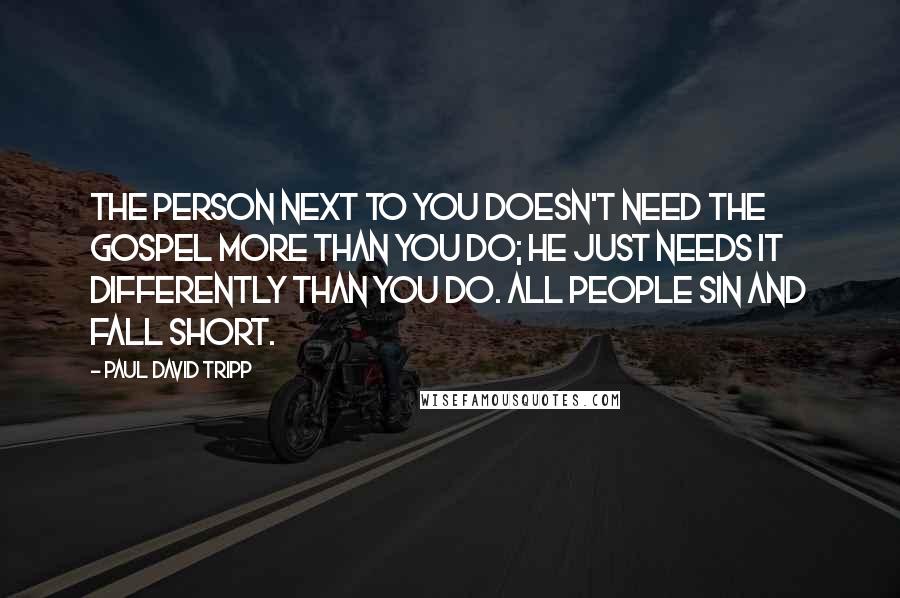 Paul David Tripp Quotes: The person next to you doesn't need the gospel more than you do; he just needs it differently than you do. All people sin and fall short.