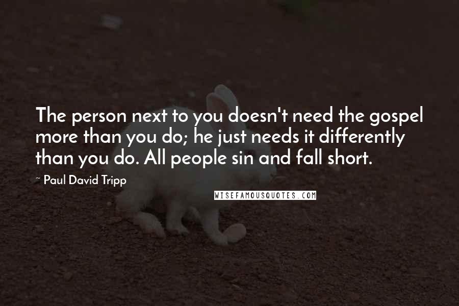 Paul David Tripp Quotes: The person next to you doesn't need the gospel more than you do; he just needs it differently than you do. All people sin and fall short.