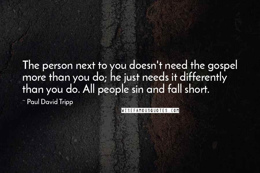 Paul David Tripp Quotes: The person next to you doesn't need the gospel more than you do; he just needs it differently than you do. All people sin and fall short.