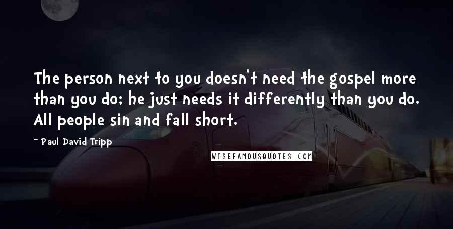 Paul David Tripp Quotes: The person next to you doesn't need the gospel more than you do; he just needs it differently than you do. All people sin and fall short.