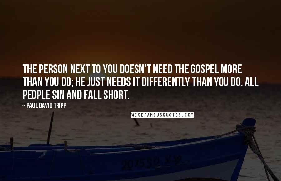 Paul David Tripp Quotes: The person next to you doesn't need the gospel more than you do; he just needs it differently than you do. All people sin and fall short.