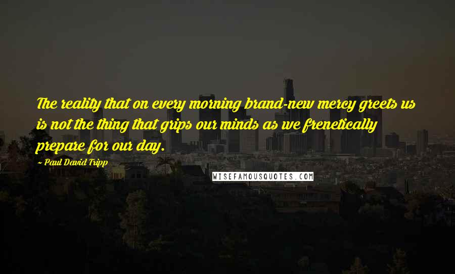 Paul David Tripp Quotes: The reality that on every morning brand-new mercy greets us is not the thing that grips our minds as we frenetically prepare for our day.