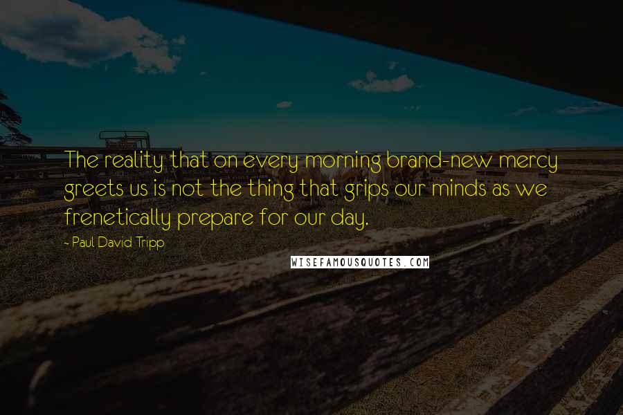 Paul David Tripp Quotes: The reality that on every morning brand-new mercy greets us is not the thing that grips our minds as we frenetically prepare for our day.