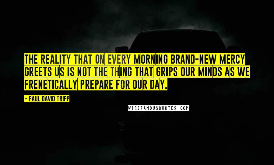 Paul David Tripp Quotes: The reality that on every morning brand-new mercy greets us is not the thing that grips our minds as we frenetically prepare for our day.