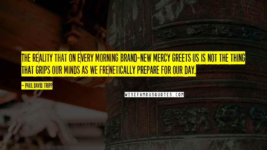 Paul David Tripp Quotes: The reality that on every morning brand-new mercy greets us is not the thing that grips our minds as we frenetically prepare for our day.