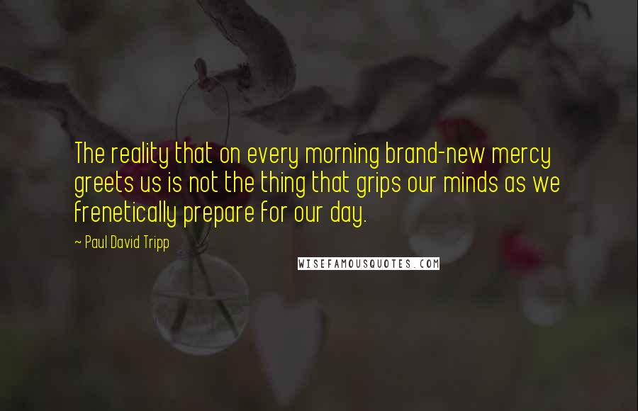 Paul David Tripp Quotes: The reality that on every morning brand-new mercy greets us is not the thing that grips our minds as we frenetically prepare for our day.