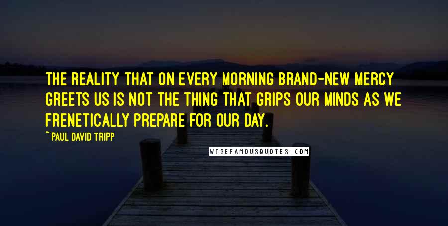 Paul David Tripp Quotes: The reality that on every morning brand-new mercy greets us is not the thing that grips our minds as we frenetically prepare for our day.