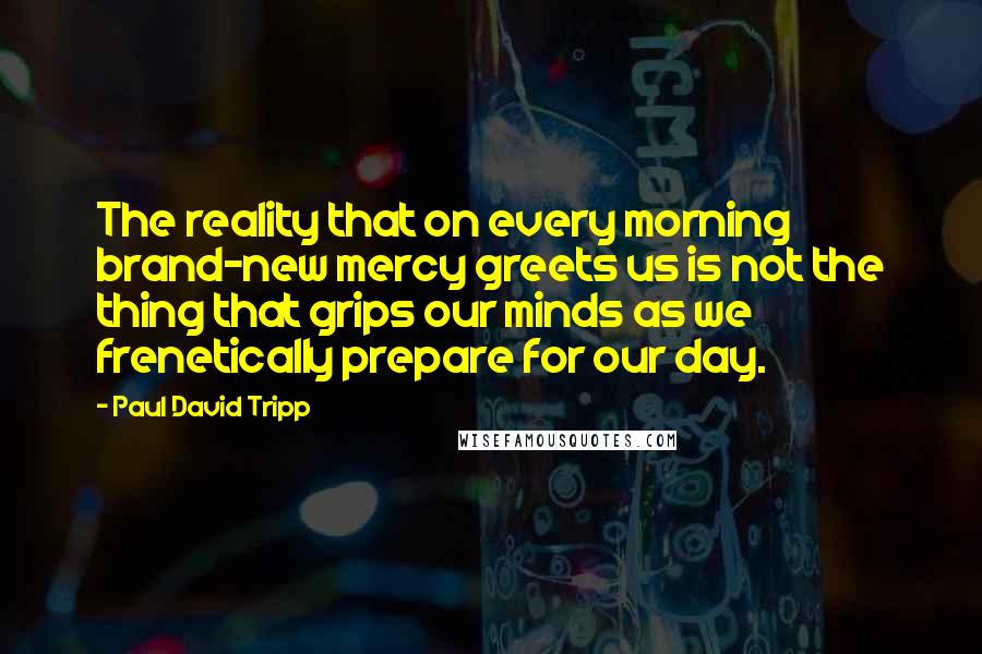 Paul David Tripp Quotes: The reality that on every morning brand-new mercy greets us is not the thing that grips our minds as we frenetically prepare for our day.