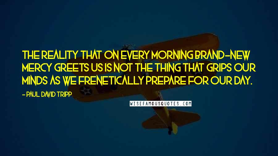 Paul David Tripp Quotes: The reality that on every morning brand-new mercy greets us is not the thing that grips our minds as we frenetically prepare for our day.