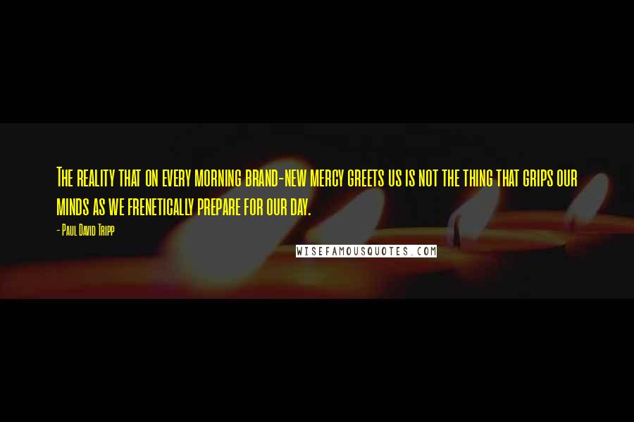 Paul David Tripp Quotes: The reality that on every morning brand-new mercy greets us is not the thing that grips our minds as we frenetically prepare for our day.