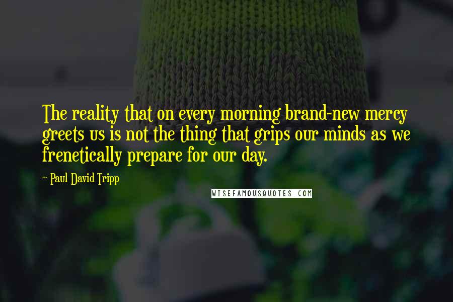 Paul David Tripp Quotes: The reality that on every morning brand-new mercy greets us is not the thing that grips our minds as we frenetically prepare for our day.