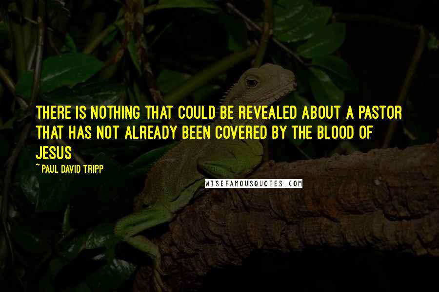 Paul David Tripp Quotes: There is nothing that could be revealed about a pastor that has not already been covered by the blood of Jesus