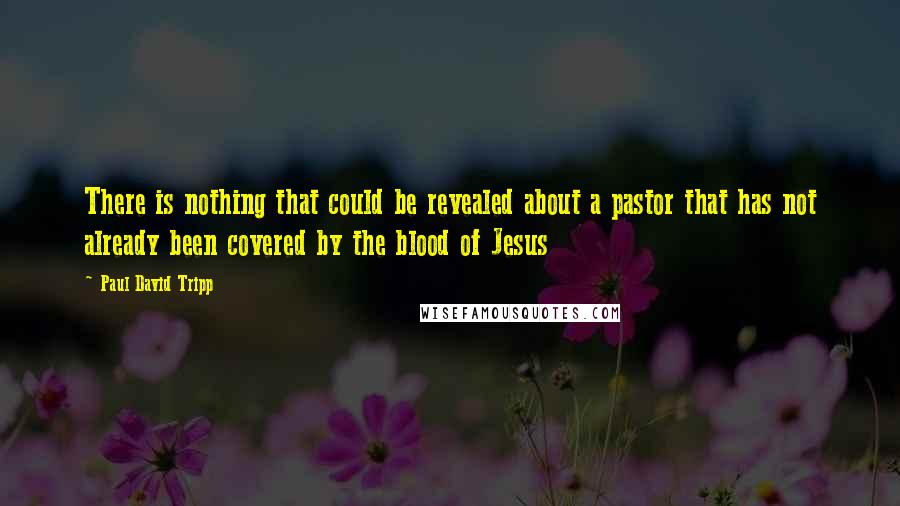 Paul David Tripp Quotes: There is nothing that could be revealed about a pastor that has not already been covered by the blood of Jesus