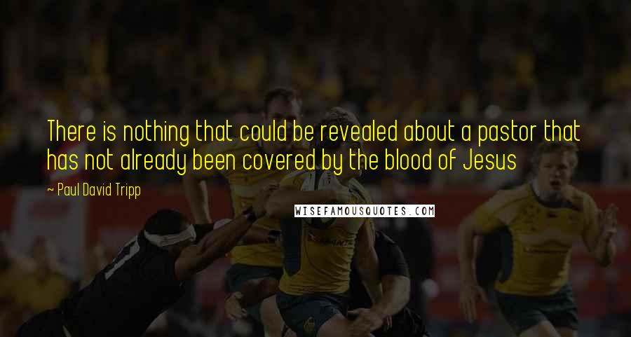 Paul David Tripp Quotes: There is nothing that could be revealed about a pastor that has not already been covered by the blood of Jesus